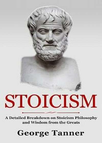 Stoicism: A Detailed Breakdown of Stoicism Philosophy and Wisdom from the Greats: A Complete Guide to Stoicism, Paperback/George Tanner
