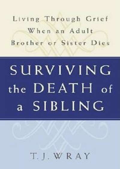 Surviving the Death of a Sibling: Living Through Grief When an Adult Brother or Sister Dies, Paperback/T. J. Wray
