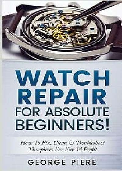Watch Repair for Absolute Beginners!: How to Fix, Clean & Troubleshoot Timepieces for Fun & Profit, Paperback/George Piere