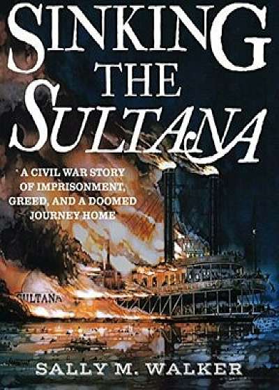 Sinking the Sultana: A Civil War Story of Imprisonment, Greed, and a Doomed Journey Home, Hardcover/Sally M. Walker