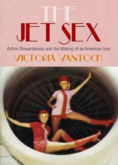 The Jet Sex: Airline Stewardesses and the Making of an American Icon, Hardcover/Victoria Vantoch