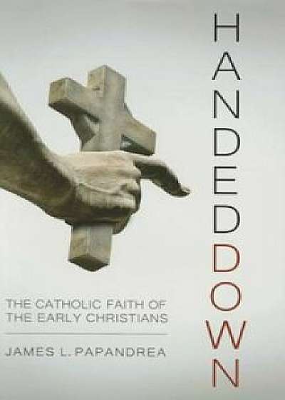 Handed Down: The Catholic Faith of the Early Christians, Hardcover/James L. Papandrea
