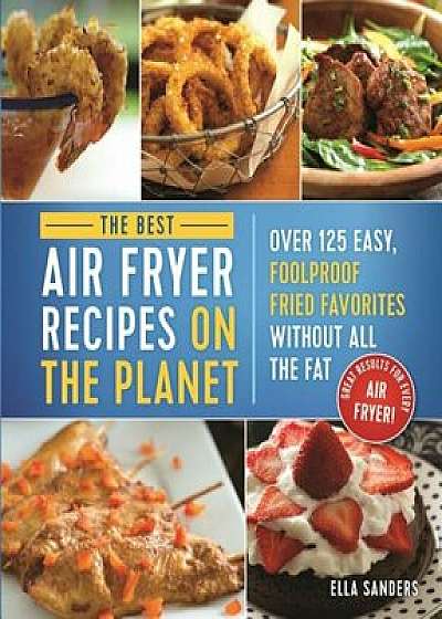 The Best Air Fryer Recipes on the Planet: Over 125 Easy, Foolproof Fried Favorites Without All the Fat!, Paperback/Ella Sanders
