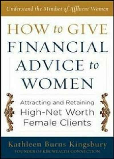 How to Give Financial Advice to Women: Attracting and Retaining High-Net Worth Female Clients, Hardcover/Kathleen Burns Kingsbury