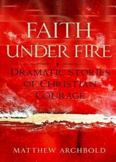 Faith Under Fire: Dramatic Stories of Christian Courage, Paperback/Matthew Archbold