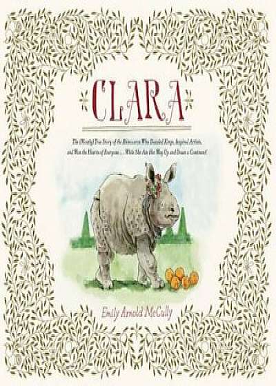 Clara: The (Mostly) True Story of the Rhinoceros Who Dazzled Kings, Inspired Artists, and Won the Hearts of Everyone . . . Wh, Hardcover/Emily Arnold McCully