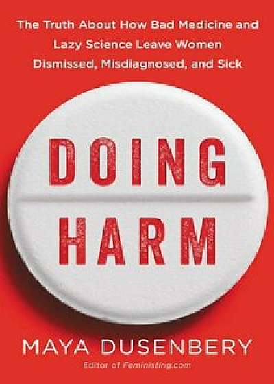 Doing Harm: The Truth about How Bad Medicine and Lazy Science Leave Women Dismissed, Misdiagnosed, and Sick, Hardcover/Maya Dusenbery