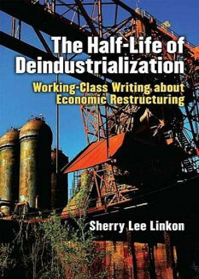 The Half-Life of Deindustrialization: Working-Class Writing about Economic Restructuring, Paperback/Sherry Lee Linkon