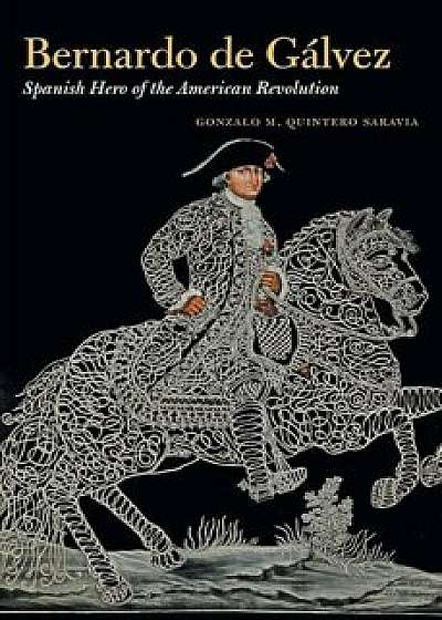 Bernardo de Galvez: Spanish Hero of the American Revolution, Hardcover/Gonzalo M. Quintero Saravia