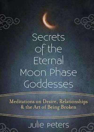 Secrets of the Eternal Moon Phase Goddesses: Meditations on Desire, Relationships and the Art of Being Broken, Paperback/Julie Peters