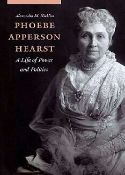 Phoebe Apperson Hearst: A Life of Power and Politics, Hardcover/Alexandra M. Nickliss