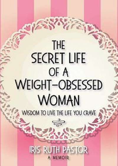 The Secret Life of a Weight-Obsessed Woman: Wisdom to Live the Life You Crave, Paperback/Iris Ruth Pastor