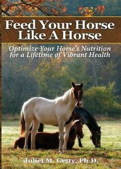 Feed Your Horse Like a Horse: Optimize Your Horse's Nutrition for a Lifetime of Vibrant Health, Paperback/Juliet M. Getty Ph. D.