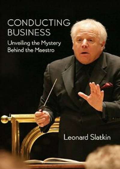 Conducting Business: Unveiling the Mystery Behind the Maestro, Hardcover/Leonard Slatkin