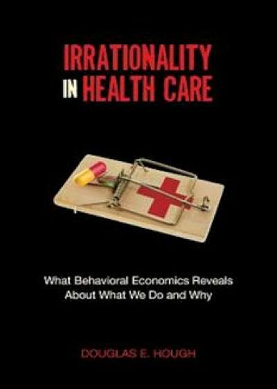 Irrationality in Health Care: What Behavioral Economics Reveals about What We Do and Why, Paperback/Douglas Hough