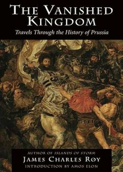 The Vanished Kingdom: Travels Through the History of Prussia, Paperback/James Charles Roy