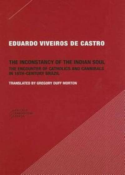 The Inconstancy of the Indian Soul: The Encounter of Catholics and Cannibals in 16-Century Brazil, Paperback/Eduardo Viveiros De Castro