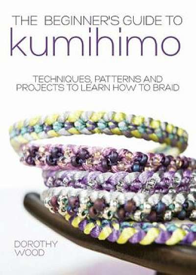 The Beginner's Guide to Kumihimo: Techniques, Patterns and Projects to Learn How to Braid, Paperback/Dorothy Wood