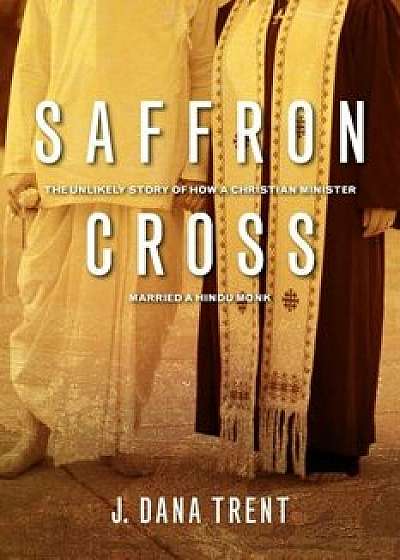 Saffron Cross: The Unlikely Story of How a Christian Minister Married a Hindu Monk, Paperback/J. Dana Trent