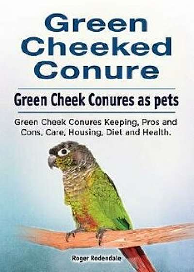 Green Cheeked Conure. Green Cheek Conures as Pets. Green Cheek Conures Keeping, Pros and Cons, Care, Housing, Diet and Health., Paperback/Roger Rodendale
