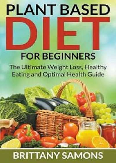 Plant Based Diet for Beginners: The Ultimate Weight Loss, Healthy Eating and Optimal Health Guide, Paperback/Brittany Samons