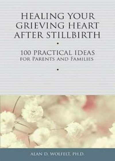 Healing Your Grieving Heart After Stillbirth: 100 Practical Ideas for Parents and Families, Paperback/Alan D. Wolfelt