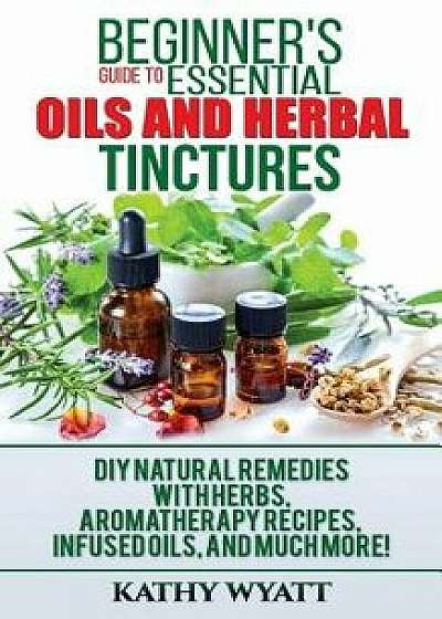 Beginner's Guide to Essential Oils and Herbal Tinctures: DIY Natural Remedies with Herbs, Aromatherapy Recipes, Infused Oils, and Much More!, Paperback/Kathy Wyatt