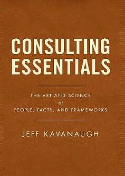 Consulting Essentials: The Art and Science of People, Facts, and Frameworks, Hardcover/Jeff Kavanaugh