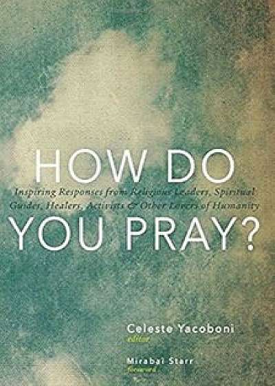 How Do You Pray': Inspiring Responses from Religious Leaders, Spiritual Guides, Healers, Activists & Other Lovers of Humanity, Paperback/Celeste Yacoboni