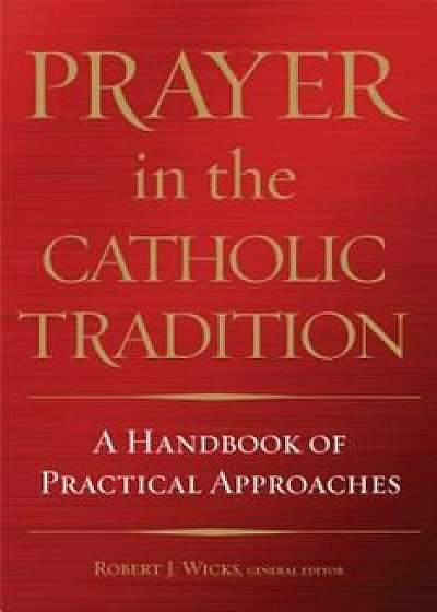 Prayer in the Catholic Tradition: A Handbook of Practical Approaches, Hardcover/Robert J. Wicks