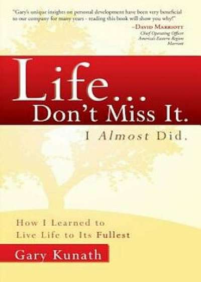 Life... Don't Miss It. I Almost Did.: How I Learned to Live Life to the Fullest, Paperback/Gary Kunath