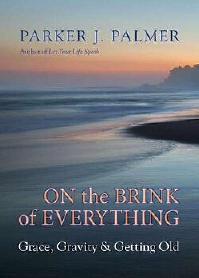 On the Brink of Everything: Grace, Gravity, and Getting Old, Hardcover/Parker J. Palmer