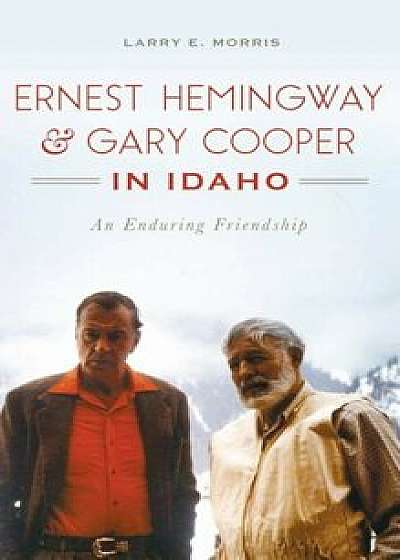 Ernest Hemingway & Gary Cooper in Idaho: An Enduring Friendship, Hardcover/Larry E. Morris