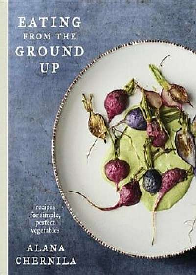 Eating from the Ground Up: Recipes for Simple, Perfect Vegetables, Hardcover/Alana Chernila