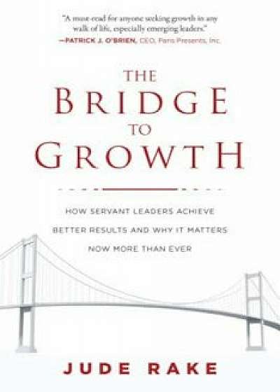 The Bridge to Growth: How Servant Leaders Achieve Better Results and Why It Matters Now More Than Ever, Hardcover/Jude Rake