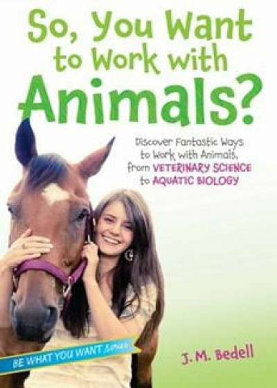 So, You Want to Work with Animals': Discover Fantastic Ways to Work with Animals, from Veterinary Science to Aquatic Biology, Paperback/J. M. Bedell