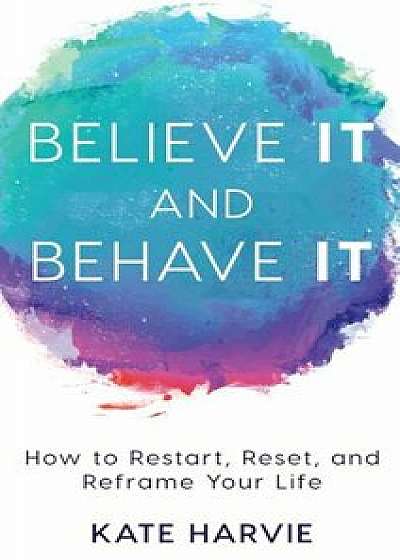 Believe It and Behave It: How to Restart, Reset, and Reframe Your Life, Hardcover/Kate Harvie