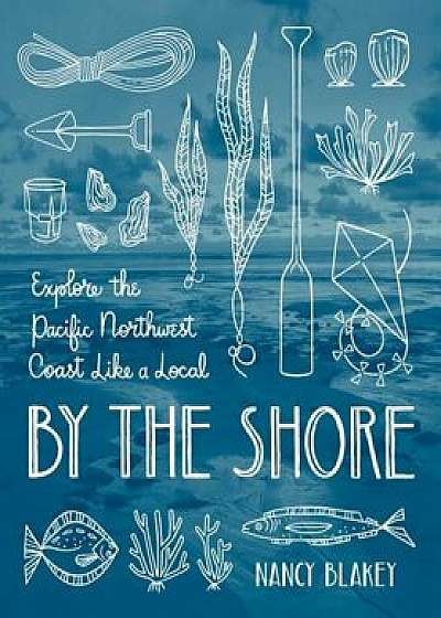By the Shore: Explore the Pacific Northwest Coast Like a Local, Paperback/Nancy Blakey