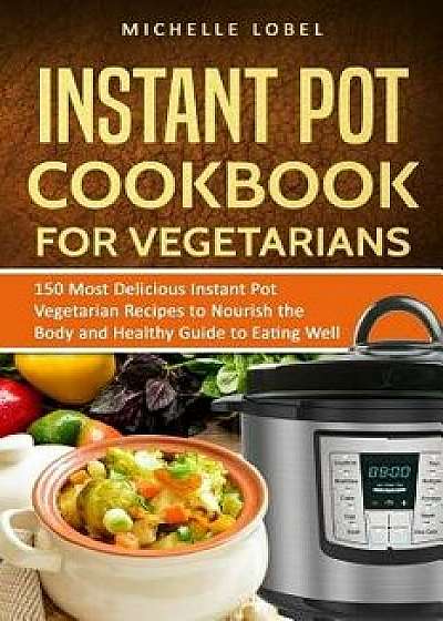 The Instant Pot Cookbook for Vegetarian: 150 Delicious Instant Pot Vegetarian Recipes to Nourish the Body and Healthy Guide to Eating Well, Paperback/Michelle Lobel