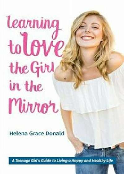 Learning to Love the Girl in the Mirror: A Teenage Girl's Guide to Living a Happy and Healthy Life, Paperback/Helena Grace Donald