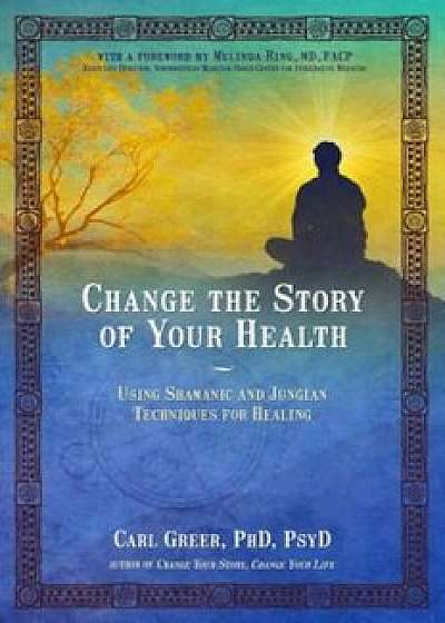 Change the Story of Your Health: Using Shamanic and Jungian Techniques for Healing, Paperback/Carl Greer