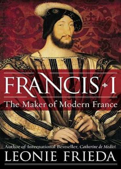 Francis I: The Maker of Modern France, Hardcover/Leonie Frieda