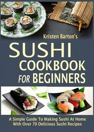 Sushi Cookbook for Beginners: A Simple Guide to Making Sushi at Home with Over 70 Delicious Sushi Recipes, Paperback/Kristen Barton