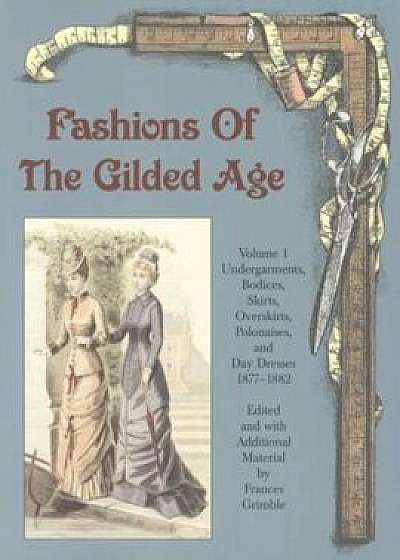 Fashions of the Gilded Age, Volume 1: Undergarments, Bodices, Skirts, Overskirts, Polonaises, and Day Dresses 1877-1882, Paperback/Frances Grimble