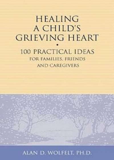 Healing a Child's Grieving Heart: 100 Practical Ideas for Families, Friends and Caregivers, Paperback/Alan D. Wolfelt