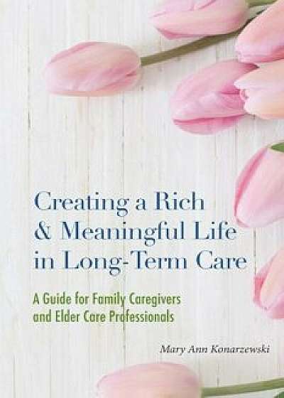 Creating a Rich & Meaningful Life in Long-Term Care: A Guide for Family Caregivers and Elder Care Professionals, Paperback/Mary Ann Konarzewski