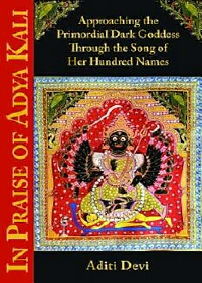In Praise of Adya Kali: Approaching the Primordial Dark Goddess Through the Song of Her Hundred Names, Paperback/Aditi Devi