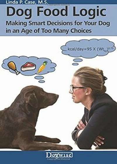Dog Food Logic: Making Smart Decisions for Your Dog in an Age of Too Many Choices, Paperback/Linda P. Case