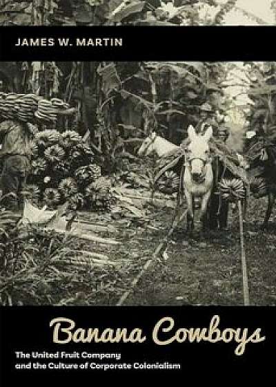 Banana Cowboys: The United Fruit Company and the Culture of Corporate Colonialism, Hardcover/James W. Martin