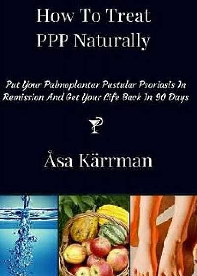 How to Treat PPP Naturally: Put Your Palmoplantar Pustular Psoriasis in Remission and Get Your Life Back in 90 Days, Paperback/Asa Karrman